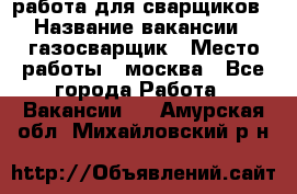 работа для сварщиков › Название вакансии ­ газосварщик › Место работы ­ москва - Все города Работа » Вакансии   . Амурская обл.,Михайловский р-н